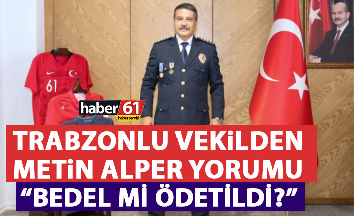 Trabzonlu Milletvekilinden Metin Alper Yorumu: Bedel mi ödetildi?