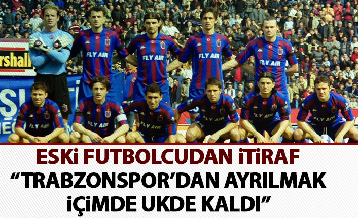 Eski futbolcudan itiraf: Trabzonspor’dan ayrılmak içimde ukde kaldı