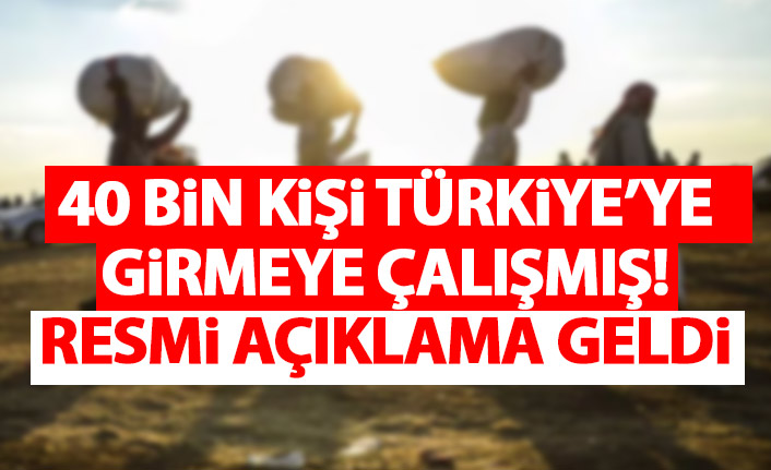 Resmi açıklama geldi: 40 bin kişi Türkiye'ye girmeye çalışmış