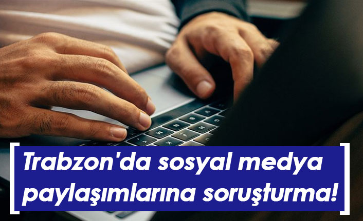 Trabzon'da sosyal medya paylaşımlarına soruşturma