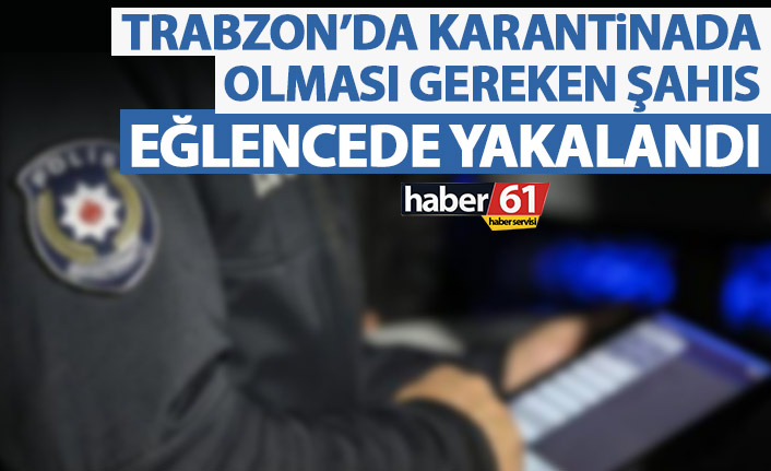 Trabzon’da karantinada olması gereken şahıs eğlencede yakalandı