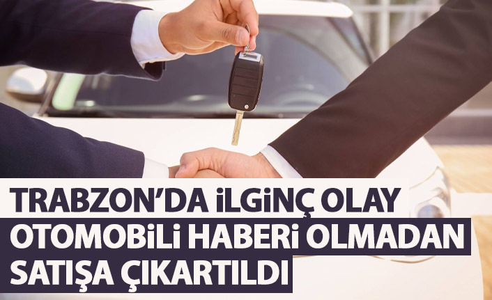Trabzon'da ilginç olay! Aracı haberi olmadan satışa çıkartıldı