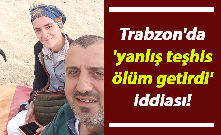 Trabzon'da 'yanlış teşhis ölüm getirdi' iddiası!