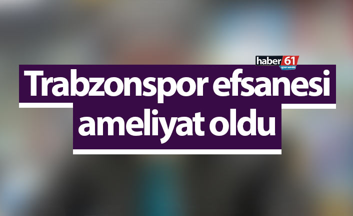 Trabzonspor efsanesi ameliyat oldu