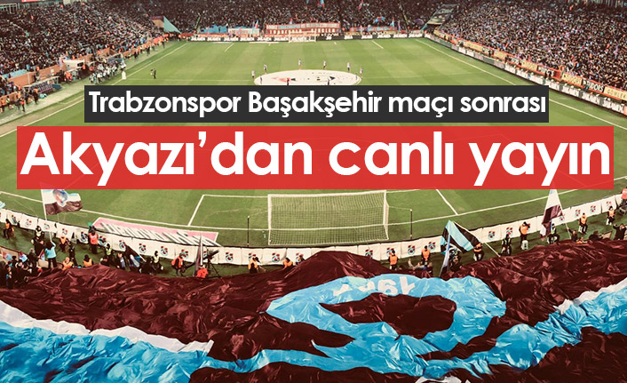 Trabzonspor Başakşehir maçı sonrası Akyazı'dan canlı yayın