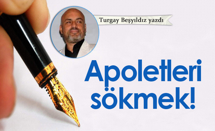 Turgay Beşyıldız Yazdı "Apoletleri sökmek!"