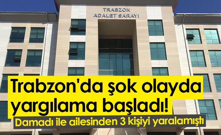 Trabzon'da şok olayda yargılama başladı! Damadı ile ailesinden 3 kişiyi yaralamıştı