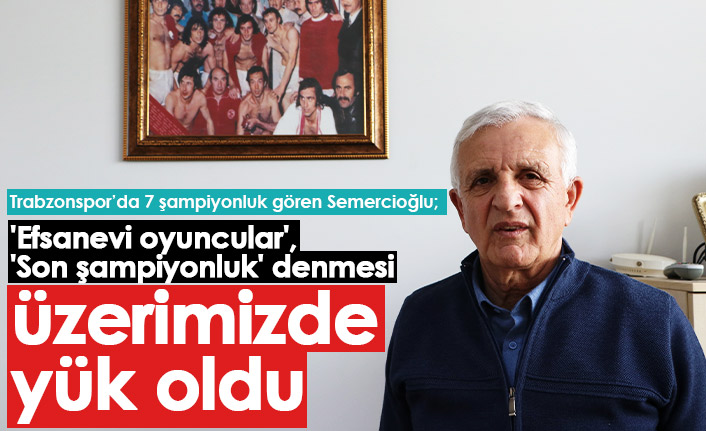Trabzonspor'un efsane isimlerinden Semercioğlu: Üzerimize yük oldu