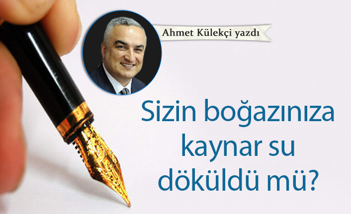 Ahmet Külekçi yazdı... "Sizin boğazınıza kaynar su döküldü mü?"