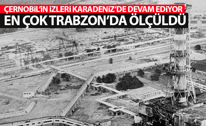 Karadeniz'de Çernobil'in izleri devam ediyor! En yüksek Trabzon'da ölçüldü