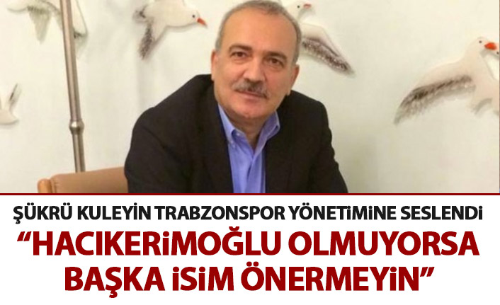 Şükrü Kuleyin: Hacıkerimoğlu olmuyorsa kimseyi önermeyin
