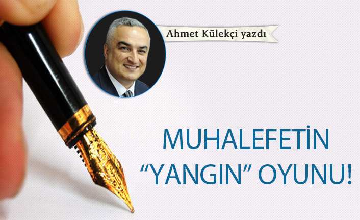 Ahmet Külekçi Yazdı "Muhalefetin “yangın” oyunu"