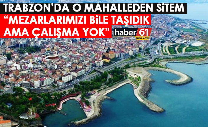Trabzon'da o mahalleden sitem: Mezarlarımızı bile taşıdık ama çalışma yok'