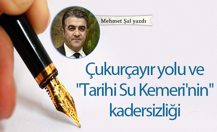 Mehmet Şal Yazdı "Çukurçayır yolu ve "Tarihi Su Kemeri'nin" kadersizliği"