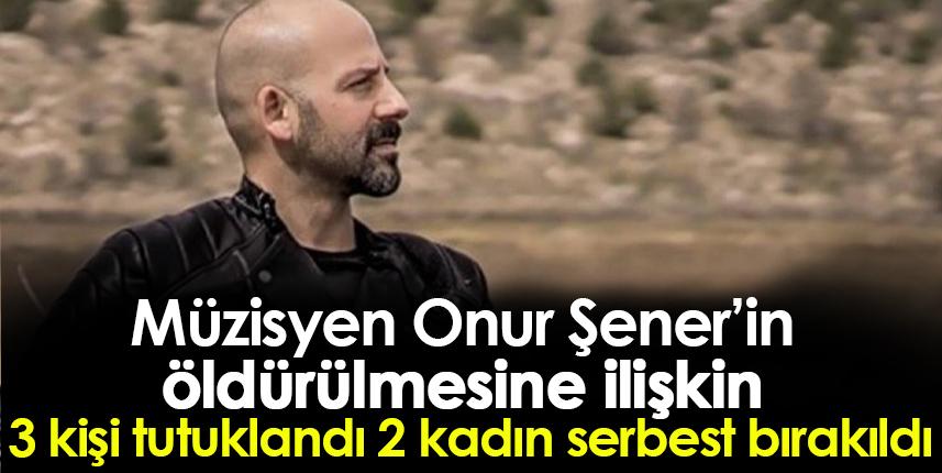Müzisyen Onur Şener’in öldürülmesine ilişkin  3 kişi tutuklandı 2 kadın serbest bırakıldı