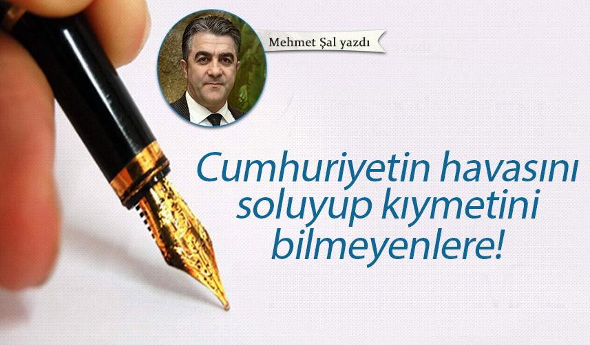 Mehmet Şal Yazdı "Cumhuriyetin havasını soluyup kıymetini bilmeyenlere!"