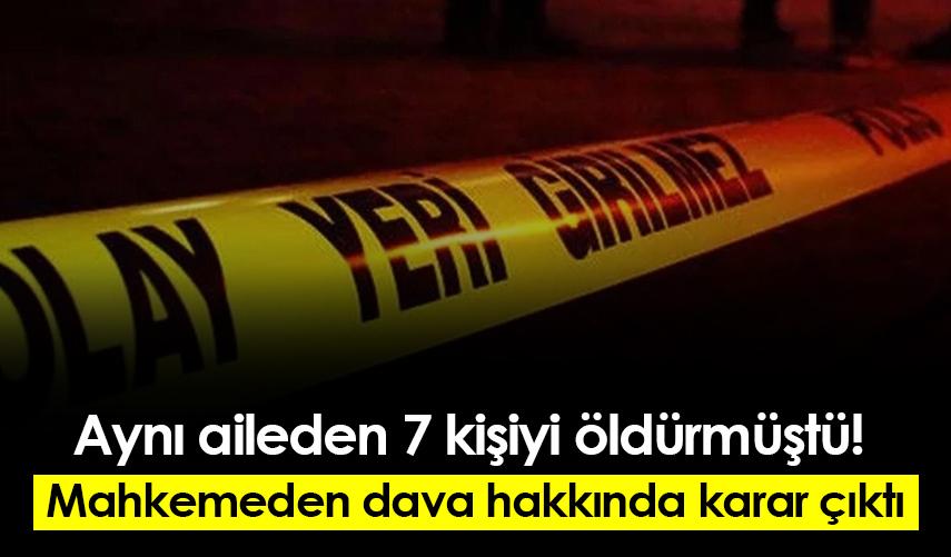 Aynı aileden 7 kişiyi öldürmüştü! Mahkemeden dava hakkında karar çıktı