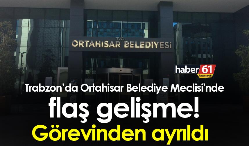 Trabzon’da Ortahisar Belediye Meclisi'nde flaş gelişme! Görevinden ayrıldı