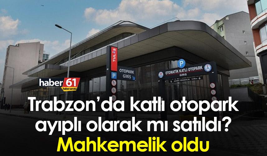 Trabzon’da katlı otopark ayıplı olarak mı satıldı? Mahkemelik oldu