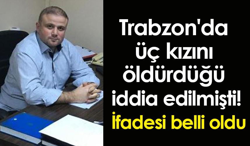 Trabzon'da üç kızını öldürdüğü iddia edilmişti! İfadesi belli oldu