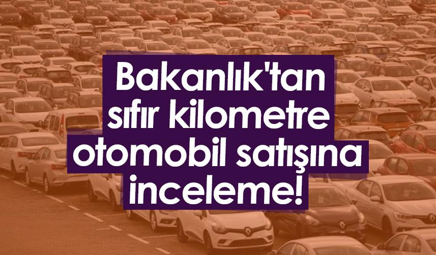 Bakanlık'tan sıfır kilometre otomobil satışına inceleme!