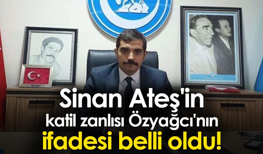 Sinan Ateş'in katil zanlısı Özyağcı'nın ifadesi belli oldu!