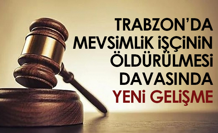 Trabzon'da mevsimlik işçinin öldürülmesi davasında yeni gelişme!