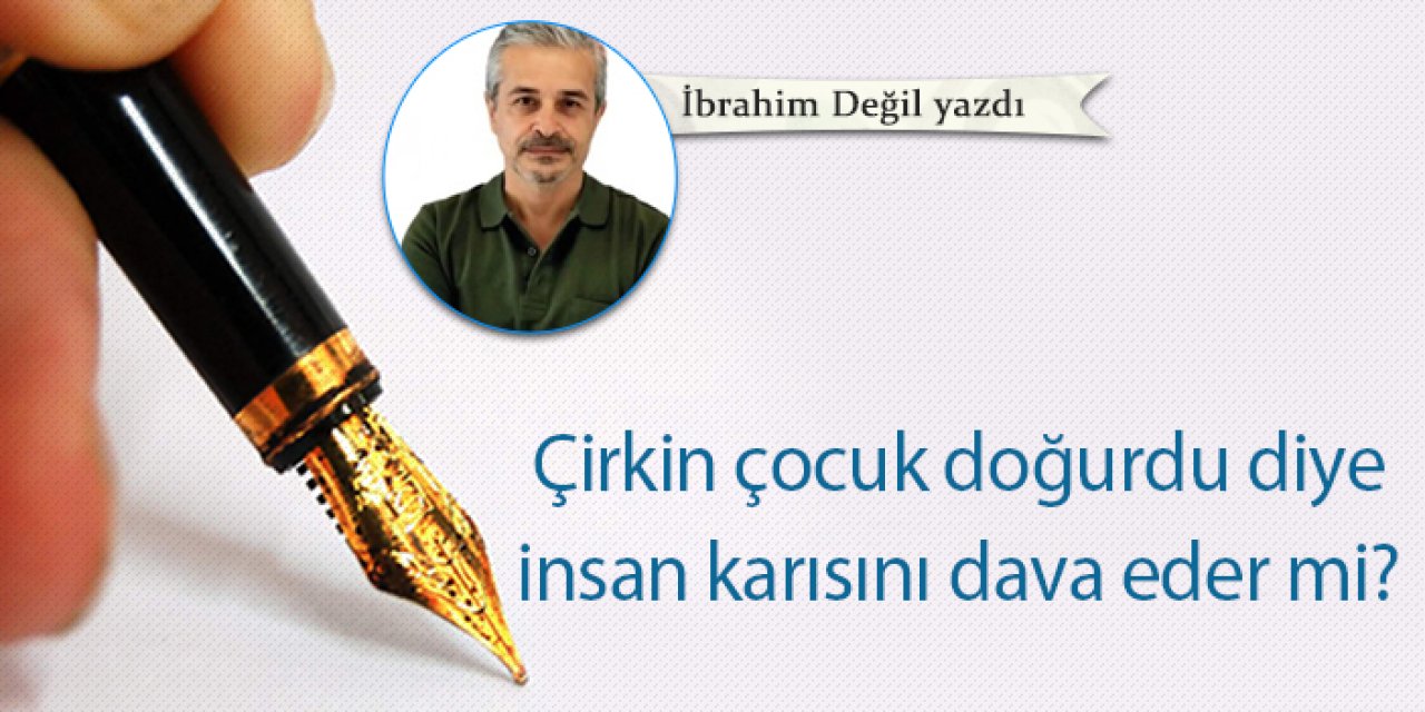Çirkin çocuk doğurdu diye insan karısını dava eder mi?