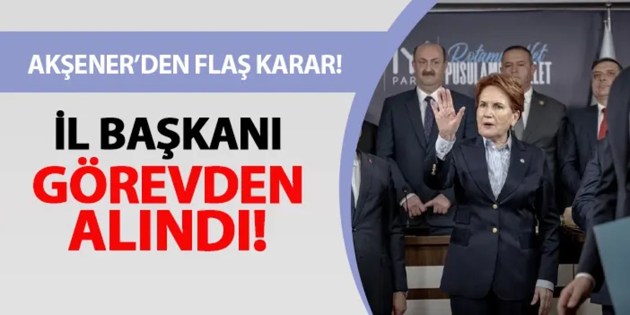 İyi Parti'de Akşener'den flaş karar! İl Başkanı görevden alındı
