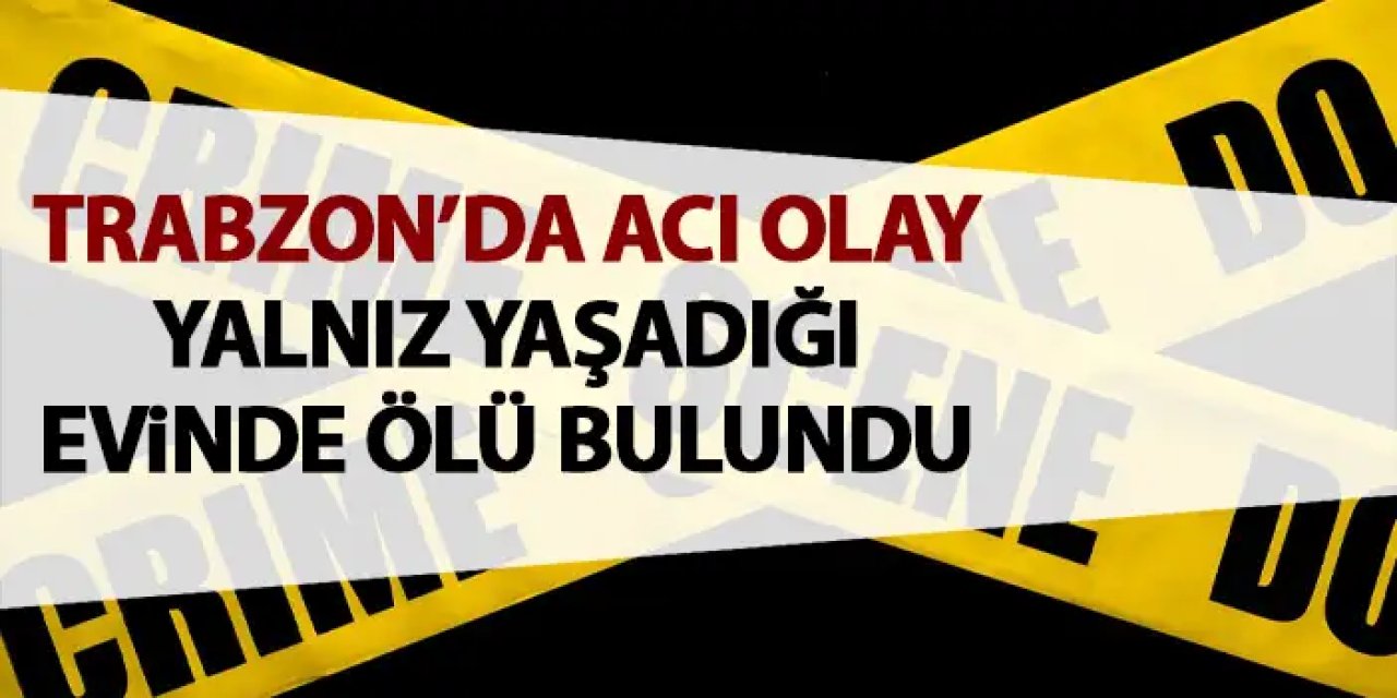 Trabzon’da acı olay! Yalnız yaşadığı evde ölü bulundu