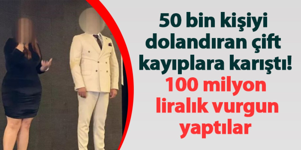 100 Milyon Liralık vurgun yaptılar! 50 bin kişiyi dolandıran çift kayıplara karıştı