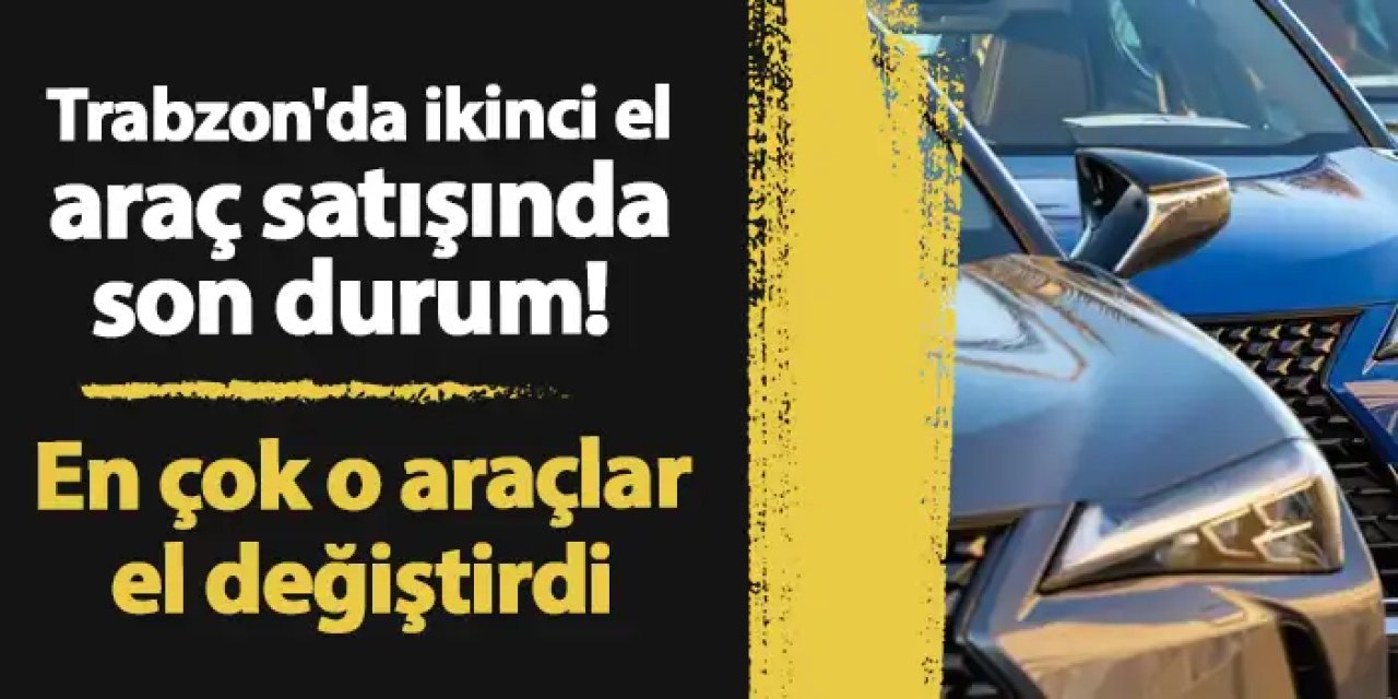 Trabzon'da ikinci el araç satışında son durum! En çok o araçlar el değiştirdi