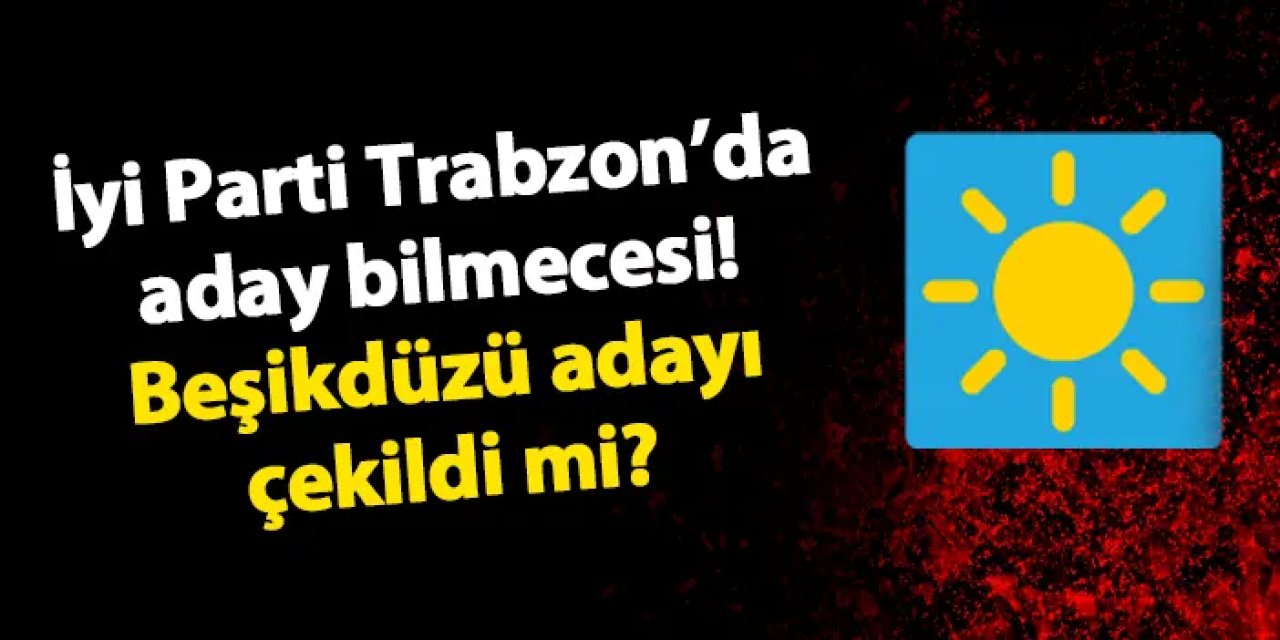İYİ Parti Trabzon'da aday bilmecesi! İYİ Parti, Beşikdüzü adayını geri mi çekti?