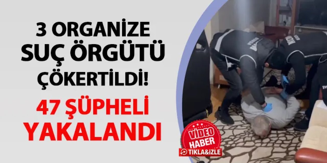 3 organize suç örgütü çökertildi! 47 şüpheli yakalandı