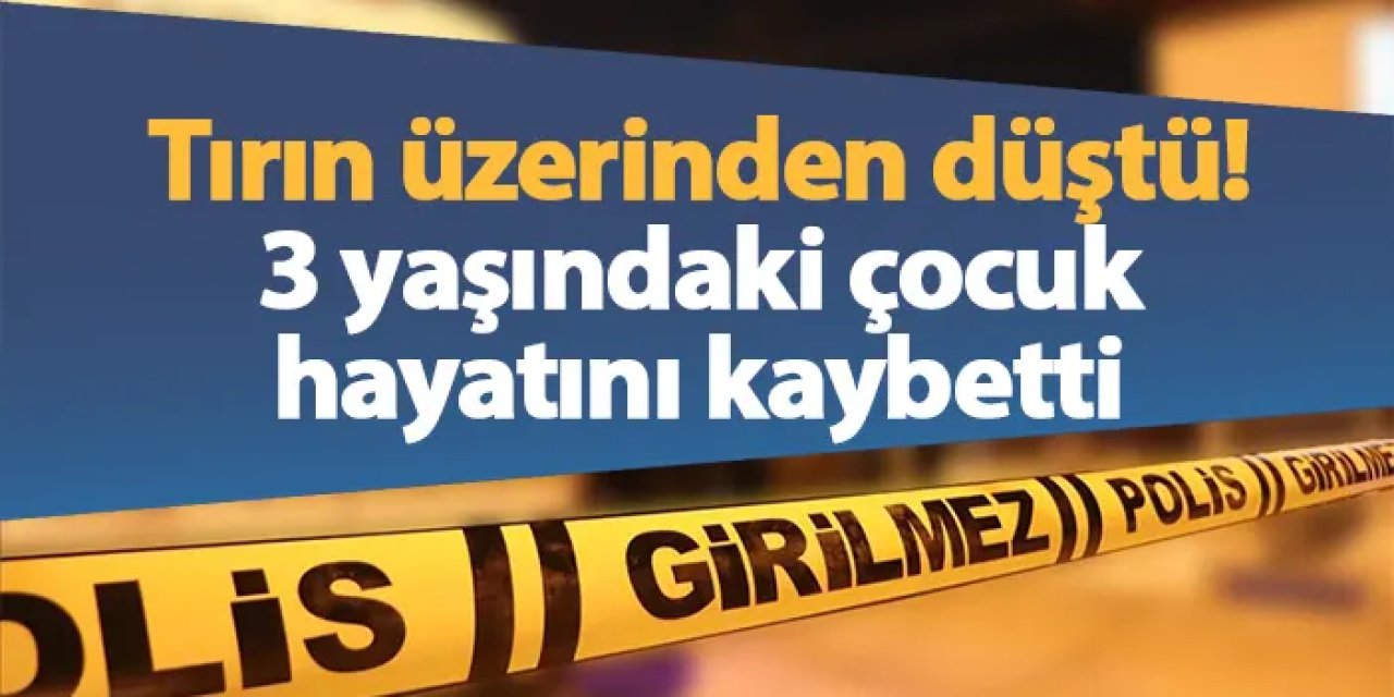 Tırın üzerinden düştü! 3 yaşındaki çocuk hayatını kaybetti