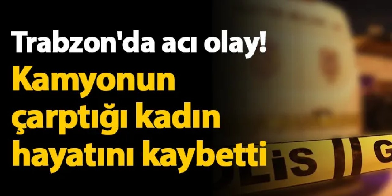 Trabzon'da acı olay! Kamyonun çarptığı kadın hayatını kaybetti