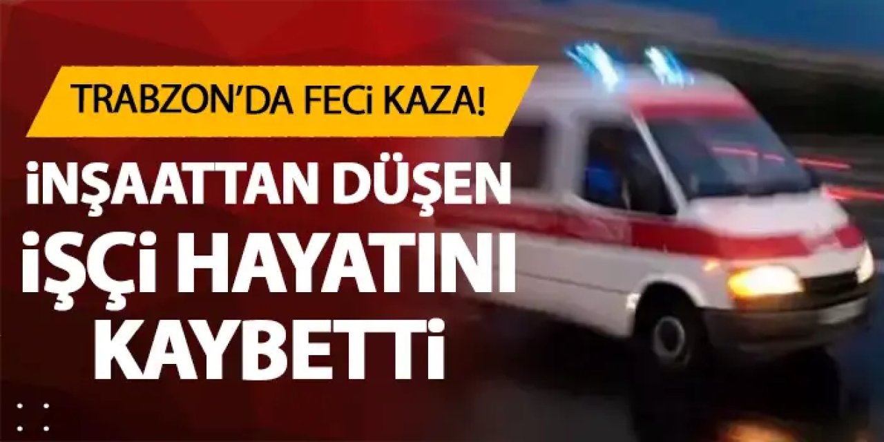Trabzon'da inşaattan düşen işçi kurtarılamadı!