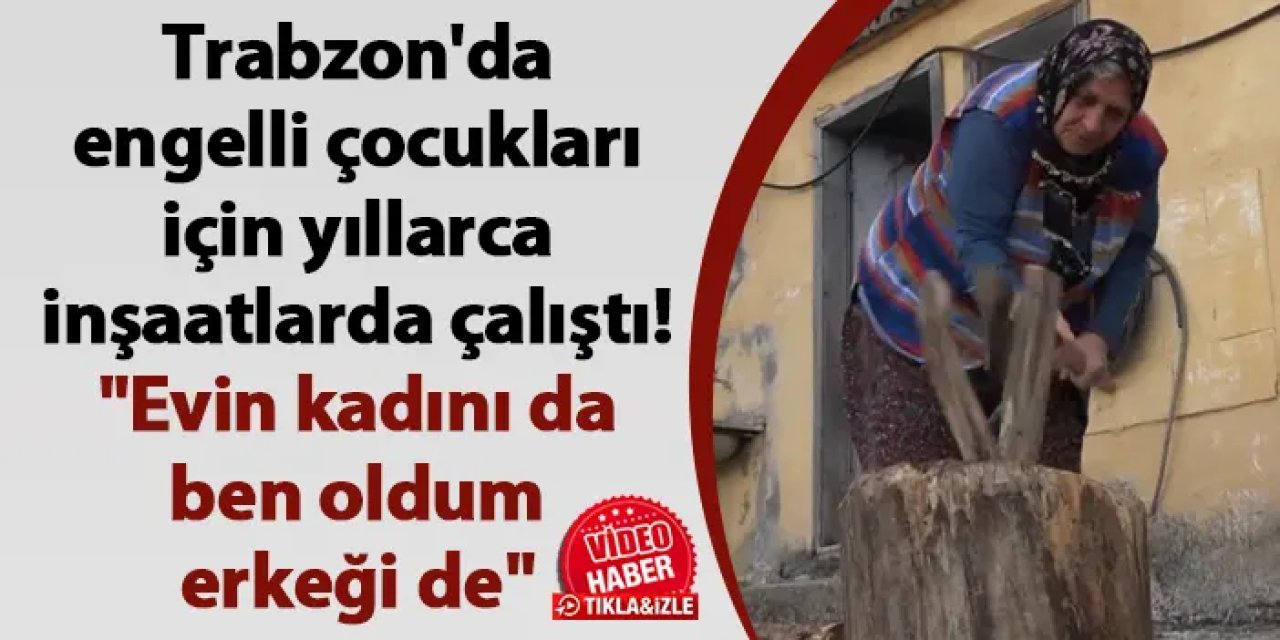 Trabzon'da engelli çocukları için yıllarca inşaatlarda çalıştı! "Evin kadını da ben oldum erkeği de"