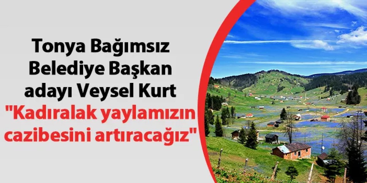 Tonya Bağımsız Belediye Başkan Adayı Veysel Kurt "Kadıralak yaylamızın cazibesini artıracağız"