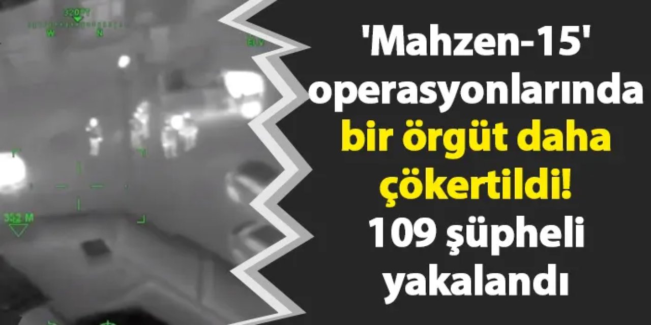 'Mahzen-15' operasyonlarında bir örgüt daha çökertildi! 109 şüpheli yakalandı