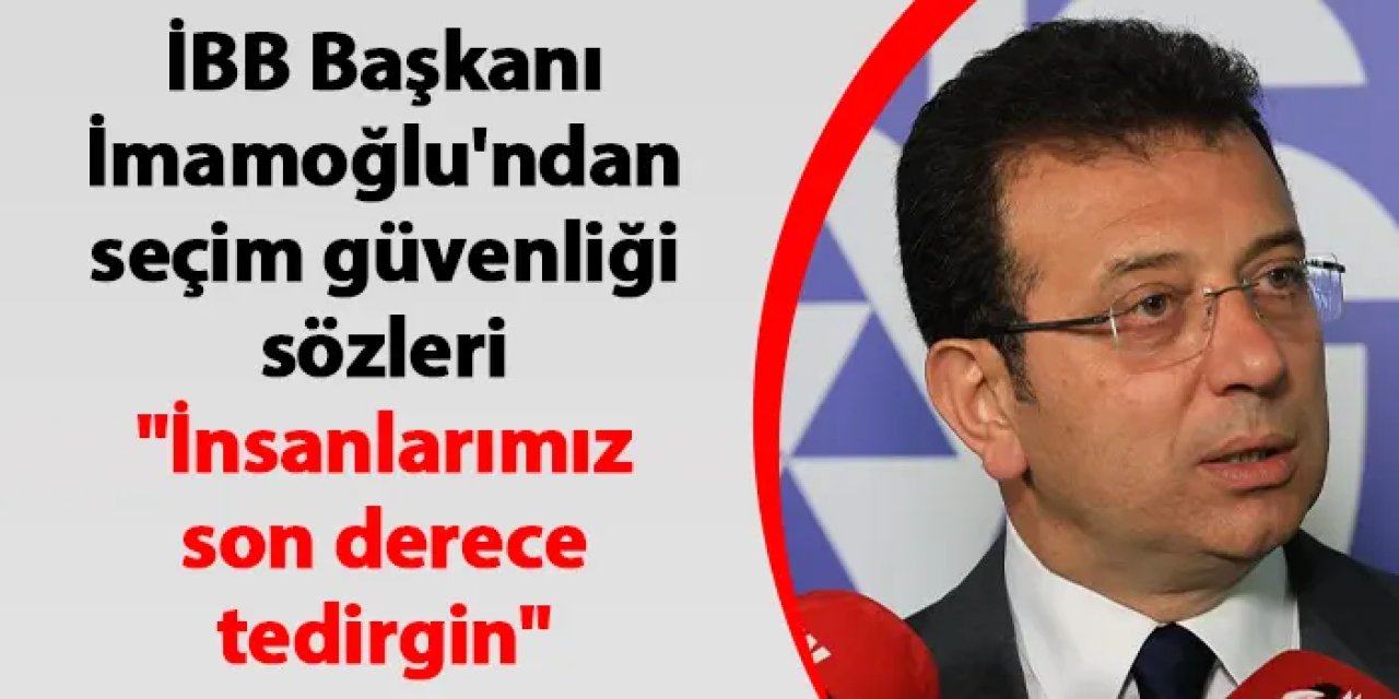 Ekrem İmamoğlu'ndan seçim güvenliği sözleri "İnsanlarımız son derece tedirgin"