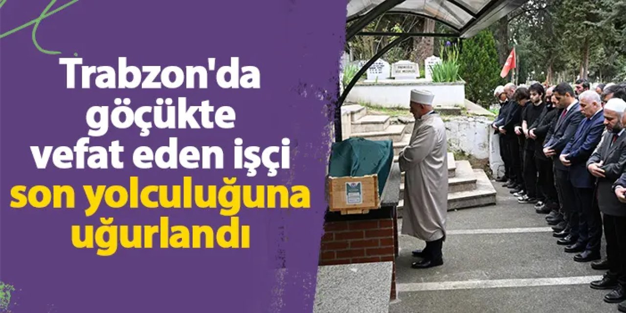 Trabzon'da göçükte vefat eden işçi son yolculuğuna uğurlandı