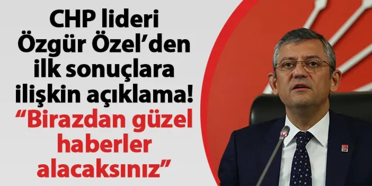 CHP lideri Özgür Özel’den ilk sonuçlara ilişkin açıklama! “Birazdan güzel haberler alacaksınız”