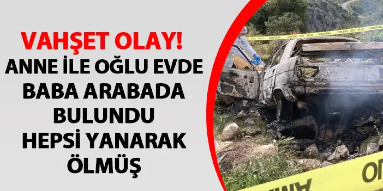 Vahşet olay! Anne ve oğlu evde, baba ise aracında yanarak ölmüş halde bulundu