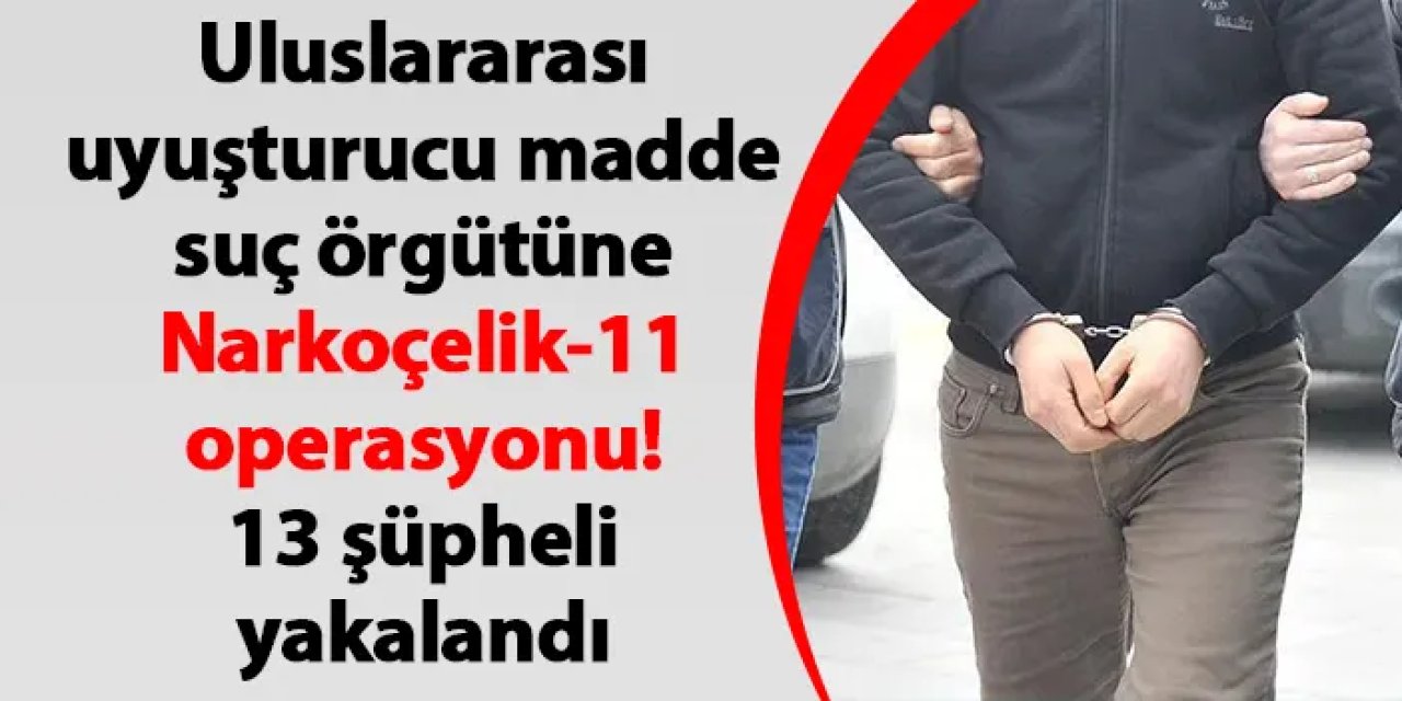 Uluslararası uyuşturucu madde suç örgütüne Narkoçelik-11 operasyonu! 13 şüpheli yakalandı