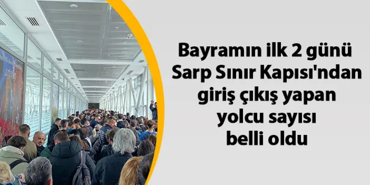 Bayramın ilk 2 günü  Sarp Sınır Kapısı'ndan  giriş çıkış yapan  yolcu sayısı belli oldu