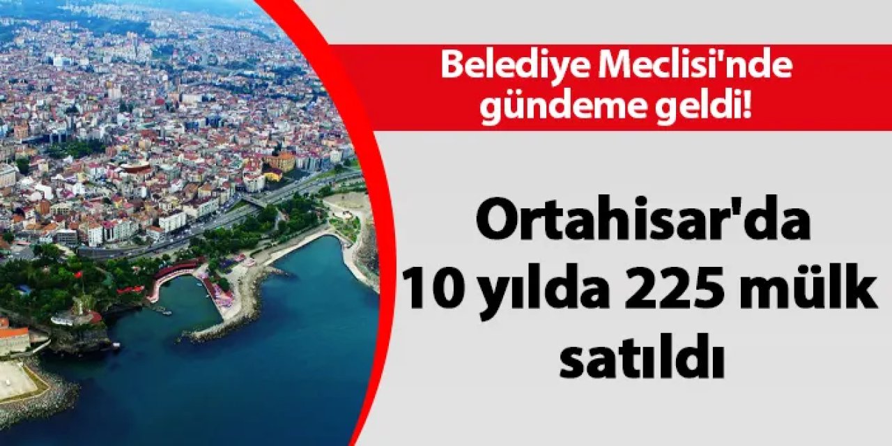 Belediye Meclisi'nde gündeme geldi! Ortahisar'da 10 yılda 225 mülk satıldı