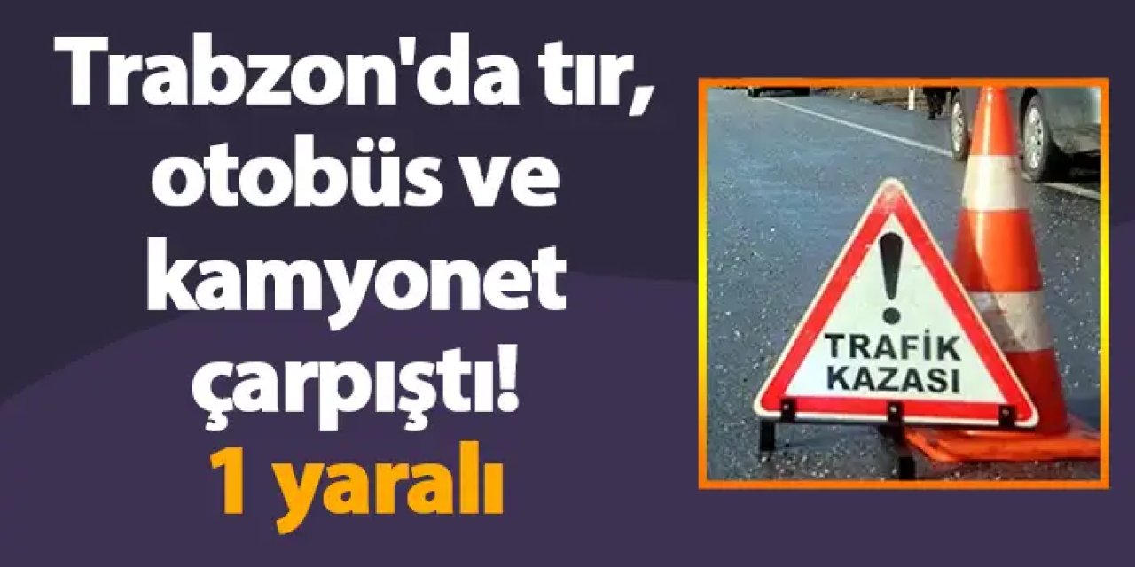 Trabzon'da tır, otobüs ve kamyonet çarpıştı! 1 yaralı