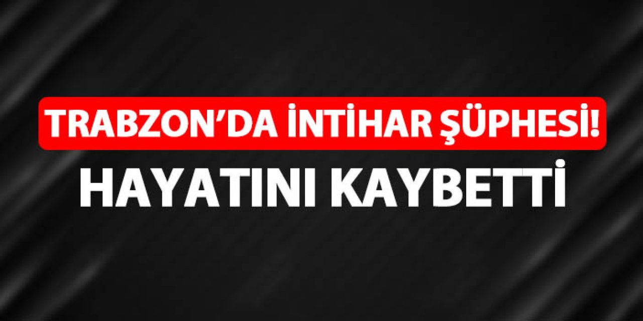 Trabzon'da intihar şüphesi! Hayatını kaybetti