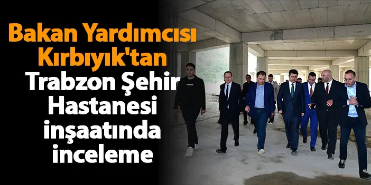 Bakan Yardımcısı Kırbıyık'tan Trabzon Şehir Hastanesi inşaatında inceleme